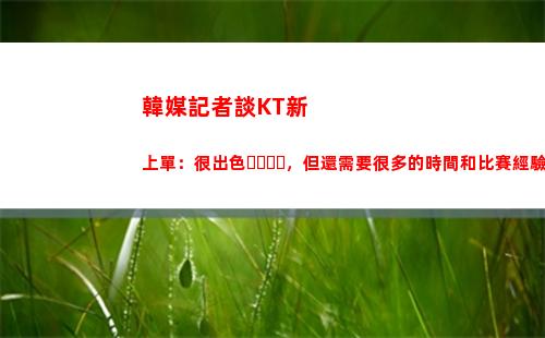 韓媒記者談KT新上單：很出色，但還需要很多的時間和比賽經驗捶打